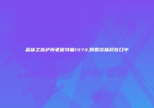 品味之选泸州老窖特曲1573,醇香滋味尽在口中