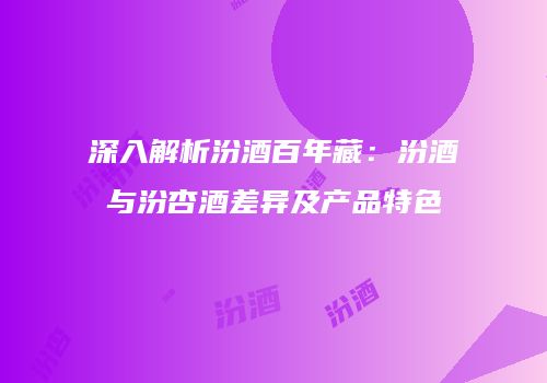 深入解析汾酒百年藏：汾酒与汾杏酒差异及产品特色
