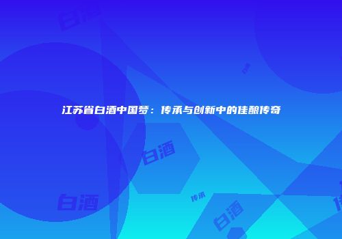 江苏省白酒中国梦：传承与创新中的佳酿传奇