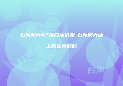 石海洞天42度白酒价格-石海洞天酒上市是真的吗
