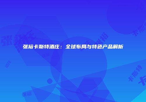 张裕卡斯特酒庄：全球布局与特色产品解析