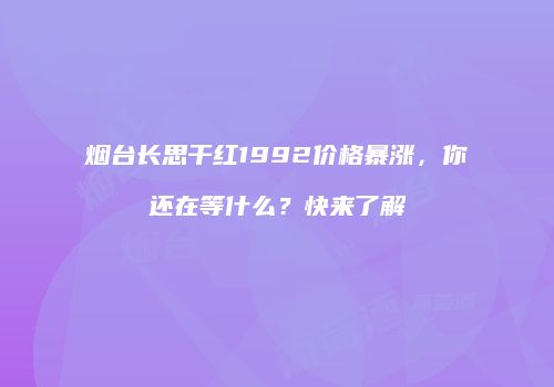 烟台长思干红1992价格暴涨，你还在等什么？快来了解