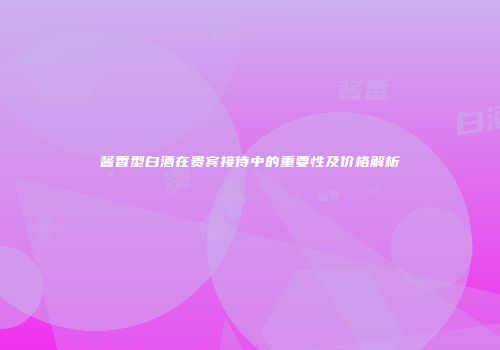 酱香型白酒在贵宾接待中的重要性及价格解析