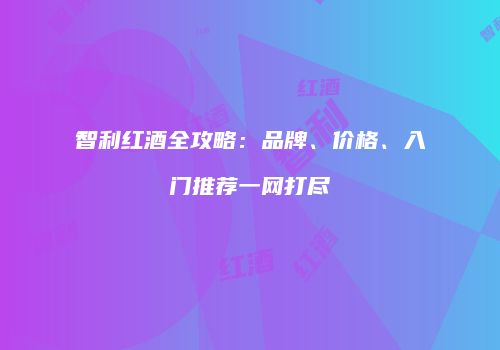 智利红酒全攻略：品牌、价格、入门推荐一网打尽