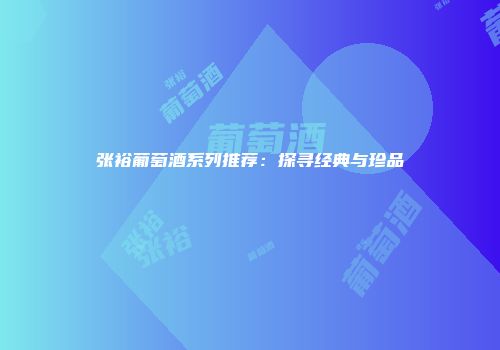 张裕葡萄酒系列推荐：探寻经典与珍品