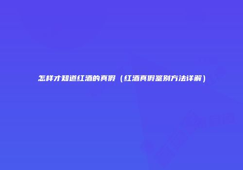 怎样才知道红酒的真假（红酒真假鉴别方法详解）