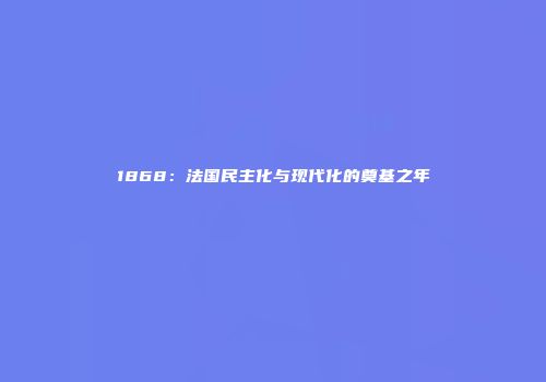 1868：法国民主化与现代化的奠基之年