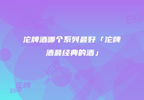 沱牌酒哪个系列最好「沱牌酒最经典的酒」
