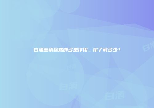 白酒营销终端的多重作用，你了解多少？