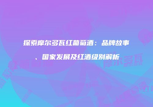 探索摩尔多瓦红葡萄酒：品牌故事、国家发展及红酒级别解析