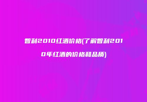 智利2010红酒价格(了解智利2010年红酒的价格和品质)