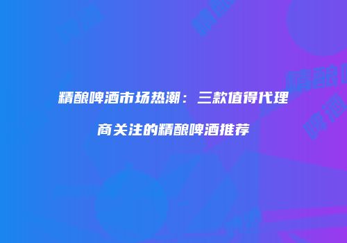精酿啤酒市场热潮：三款值得代理商关注的精酿啤酒推荐
