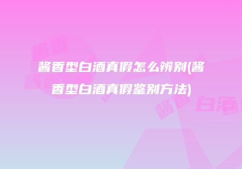 酱香型白酒真假怎么辨别(酱香型白酒真假鉴别方法)
