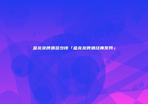 金龙泉啤酒多少钱「金龙泉啤酒经典系列」