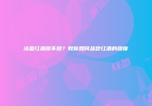 法国红酒甜不甜？教你如何品尝红酒的甜度