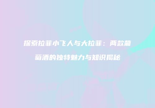 探索拉菲小飞人与大拉菲：两款葡萄酒的独特魅力与知识揭秘