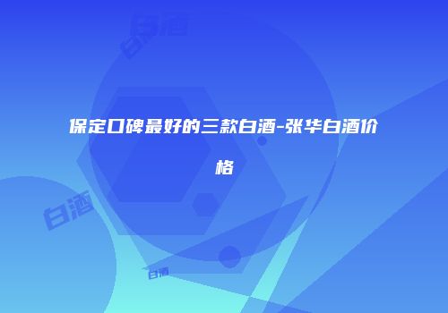 保定口碑最好的三款白酒-张华白酒价格