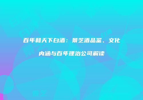 百年和天下白酒：景芝酒品鉴、文化内涵与百年理治公司解读