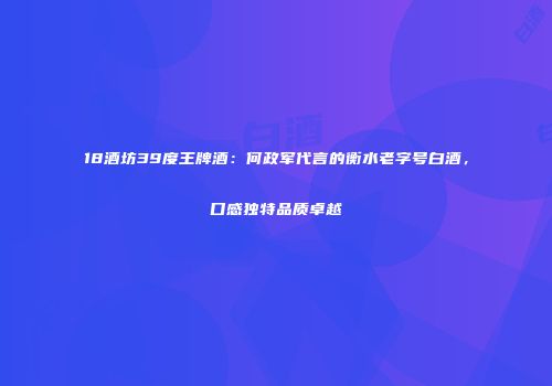18酒坊39度王牌酒：何政军代言的衡水老字号白酒，口感独特品质卓越