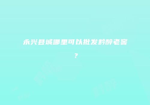 永兴县城哪里可以批发黔醉老窖？
