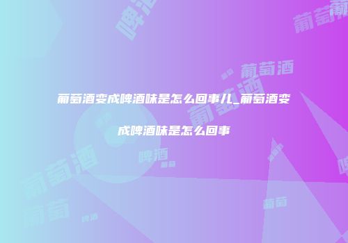 葡萄酒变成啤酒味是怎么回事儿_葡萄酒变成啤酒味是怎么回事