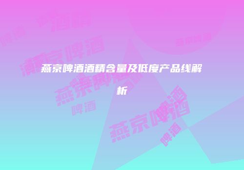 燕京啤酒酒精含量及低度产品线解析