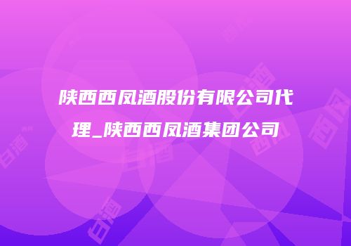陕西西凤酒股份有限公司代理_陕西西凤酒集团公司