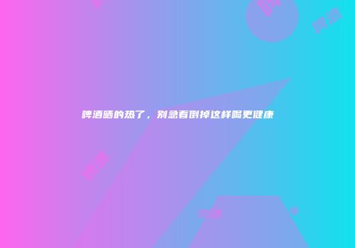 啤酒晒的热了，别急着倒掉这样喝更健康