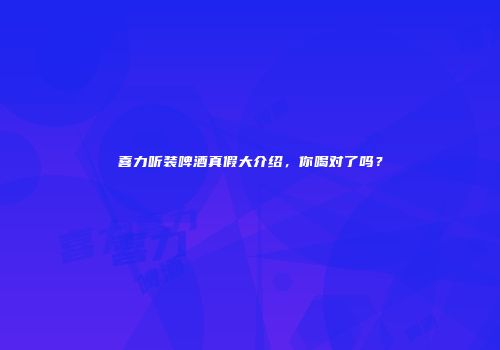 喜力听装啤酒真假大介绍，你喝对了吗？