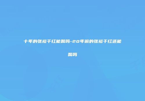 十年的张裕干红能喝吗-20年前的张裕干红还能喝吗