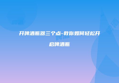 开啤酒瓶器三个点-教你如何轻松开启啤酒瓶