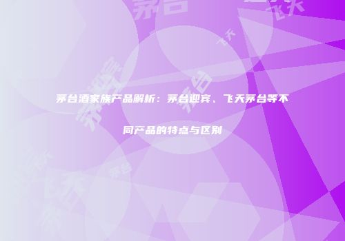 茅台酒家族产品解析：茅台迎宾、飞天茅台等不同产品的特点与区别