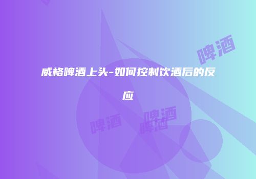 威格啤酒上头-如何控制饮酒后的反应