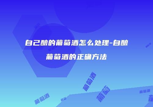 自己酿的葡萄酒怎么处理-自酿葡萄酒的正确方法
