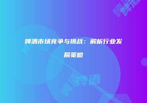 啤酒市场竞争与挑战：解析行业发展策略