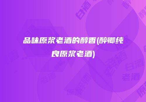 品味原浆老酒的醇香(醉卿纯良原浆老酒)