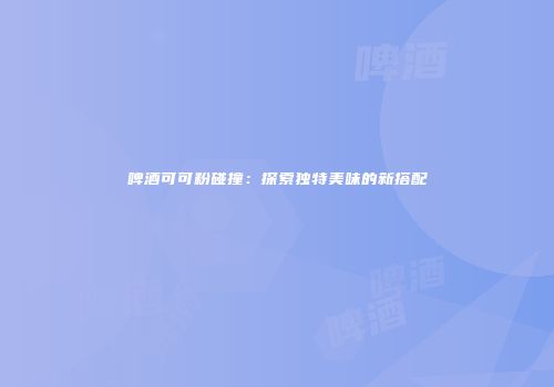 啤酒可可粉碰撞：探索独特美味的新搭配