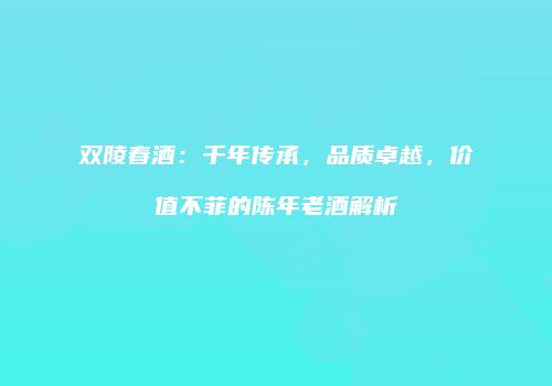 双陵春酒：千年传承，品质卓越，价值不菲的陈年老酒解析
