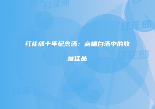 红花郎十年纪念酒：高端白酒中的收藏佳品