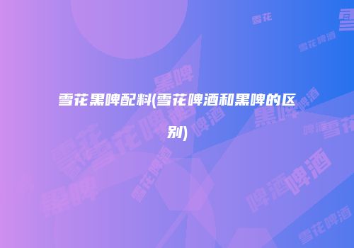 雪花黑啤配料(雪花啤酒和黑啤的区别)