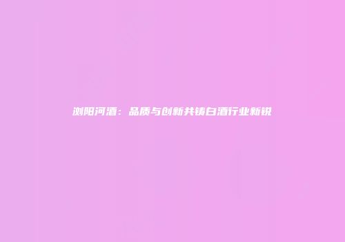 浏阳河酒：品质与创新共铸白酒行业新锐