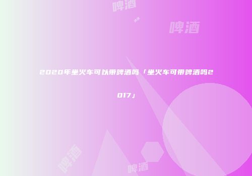2020年坐火车可以带啤酒吗「坐火车可带啤酒吗2017」