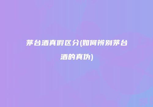 茅台酒真假区分(如何辨别茅台酒的真伪)