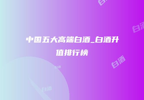 中国五大高端白酒_白酒升值排行榜