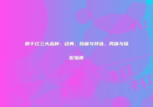 朝干红三大品种：经典、珍藏与特选，风味与搭配指南