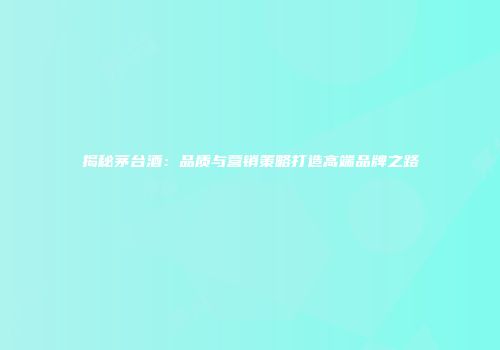 揭秘茅台酒：品质与营销策略打造高端品牌之路