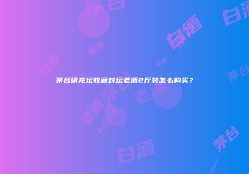 茅台镇龙坛收藏封坛老酒2斤装怎么购买？