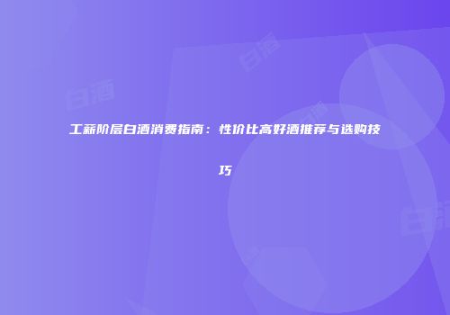 工薪阶层白酒消费指南：性价比高好酒推荐与选购技巧