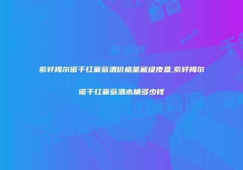 紫轩梅尔诺干红葡萄酒价格鉴藏级皮盒,紫轩梅尔诺干红葡萄酒木桶多少钱