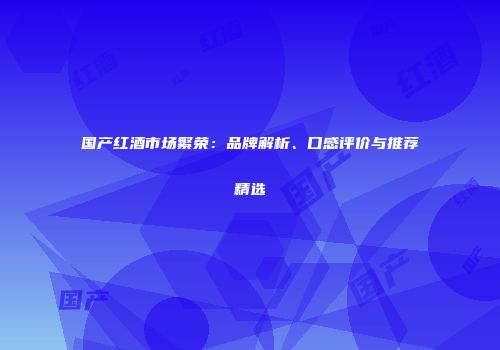 国产红酒市场繁荣：品牌解析、口感评价与推荐精选